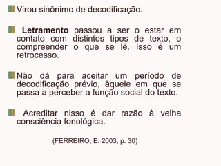 Virou sinônimo de decodificação.
Letramento passou a ser o estar em
contato com distintos tipos de texto, o
compreender o que se lê. Isso é um
retrocesso.
Não dá para aceitar um período de
decodificação prévio, àquele em que se
passa a perceber a função social do texto.
Acreditar nisso é dar razão à velha
consciência fonológica.
(FERREIRO, E. 2003, p. 30)
 