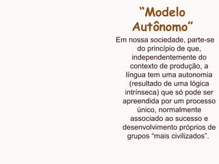 “Modelo
Autônomo”
Em nossa sociedade, parte-se
do princípio de que,
independentemente do
contexto de produção, a
língua tem uma autonomia
(resultado de uma lógica
intrínseca) que só pode ser
apreendida por um processo
único, normalmente
associado ao sucesso e
desenvolvimento próprios de
grupos “mais civilizados”.
 