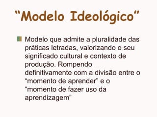 “Modelo Ideológico”
Modelo que admite a pluralidade das
práticas letradas, valorizando o seu
significado cultural e contexto de
produção. Rompendo
definitivamente com a divisão entre o
“momento de aprender” e o
“momento de fazer uso da
aprendizagem”
 
