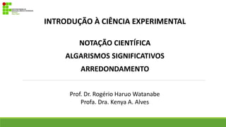 INTRODUÇÃO À CIÊNCIA EXPERIMENTAL
NOTAÇÃO CIENTÍFICA
ALGARISMOS SIGNIFICATIVOS
ARREDONDAMENTO
Prof. Dr. Rogério Haruo Watanabe
Profa. Dra. Kenya A. Alves
 