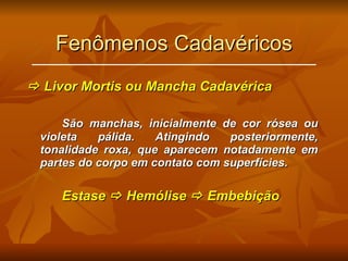 Fenômenos Cadavéricos    Livor Mortis ou Mancha Cadavérica São manchas, inicialmente de cor rósea ou violeta pálida. Atingindo posteriormente, tonalidade roxa, que aparecem notadamente em partes do corpo em contato com superfícies. Estase    Hemólise    Embebição 