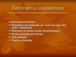 Fenômenos Cadavéricos  Alterações Oculares    Pálpebras entreabertas por ação do rigor dos músc. Palpebrais    Retração do globo ocular (desidratação)    Perda do brilho da córnea    Tela viscosa    Pupilas dilatadas 