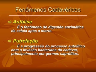 Fenômenos Cadavéricos    Autólise É o fenômeno de digestão enzimática da célula após a morte.    Putrefação É a progressão do processo autolítico com a invasão bacteriana do cadáver, principalmente por germes saprófitas. 