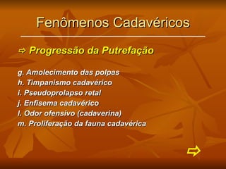 Fenômenos Cadavéricos    Progressão da Putrefação g. Amolecimento das polpas h. Timpanismo cadavérico i. Pseudoprolapso retal j. Enfisema cadavérico l. Odor ofensivo (cadaverina) m. Proliferação da fauna cadavérica  