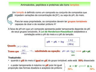 Aminoácidos, peptídeos e proteínas são bons tampões
Um tampão é definido como um composto ou conjunto de compostos que
impedem variações da concentração de [H+
], ou seja do pH, do meio.
Para ter essa propriedade, os compostos devem ter grupos ionizáveis
capazes de doar e de receber prótons H+
QuandoQuando [ A-
] = [ HA ]
pH = pK + log 1
{
zerozero
[A-
]
[ HA ]
= 1 ,,Temos queTemos que pH = pKpH = pKsubstituindo na equação:substituindo na equação:
pH = pK + log
[ A-
]
[ HA]
A faixa de pH em que um composto apresenta poder tamponante depende do pK
de seus grupos ionizáveis. A Lei de Henderson-Hasselbach estabelece a
correlação entre o pH do meio e o pK do tampão.
H AA-
+ H+
50% 50%
• o poder tamponante é máximo no pKpK pois há igual
proporção das formas doadora e aceptora de prótons:
Traduzindo:
• quando o pHpH do meio é igualigual ao pKpK do grupo ionizável, este está 50%50% dissociado
 