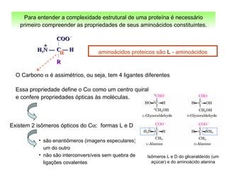 aminoácidos proteicos são L - aminoácidos
Para entender a complexidade estrutural de uma proteína é necessário
primeiro compreender as propriedades de seus aminoácidos constituintes.
Existem 2 isômeros ópticos do Cα: formas L e D
• são enantiômeros (imagens especulares)
um do outro
• não são interconversíveis sem quebra de
ligações covalentes
Isômeros L e D do gliceraldeído (um
açúcar) e do aminoácido alanina
COOCOO
C — HC — H
RR
HH33N —N —
++
α
O Carbono α é assimétrico, ou seja, tem 4 ligantes diferentes
Essa propriedade define o Cα como um centro quiral
e confere propriedades ópticas às moléculas.
 