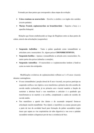 Formado por duas partes que corresponde a duas etapas da evolução:


   •    Caixa craniana ou neurocrânio – Envolve o cérebro e os órgãos dos sentidos
        (exceto paladar).
   •    Maciço Frontal, esplancnocrâno ou branchiocrânio – Suporta a boca e o
        aparelho brânquial.


       Relações que foram estabelecendo ao longo da filogênese entre as duas partes do
crânio, através das articulações (suspensões):




   •    Suspensão Anfistilica – Tanto o palato quadrado como iomandibular se
        articulam com o neurocrânio. Ex. alguns peixes CHONDRICHTHYES;
   •    Suspensão Iostílica – Apenas o iomandibular se articula com o neurocrânio. Ex.
        maior partes dos peixes (tubarões e esturjão).
   •    Suspensão Autostílica – O neurocrânio e o esplancnocrâno tendem a fundi-se
        como na maior dos tetrápodes.



         Modificações evolutivas do esplancnocrânio refletem as I e II arcos viscerais
durante a antongênese.
   •    O osso iomandibular ( porção dorsal do II arco visceral), nos peixes participa na
        suspensão ostílica e nos répteis e aves transforma o primeiro dos três ossinho do
        ouvido médio (columella), já no primeiro arco visceral mantém a função de
        sustentar a abertura bucal e nos mamíferos o articular é o quadrado que
        transformam-se no martelo e no estribo, completando a cadeia do ossinho do
        ouvido médio.
   •    Nos mamíferos a apartir dos dentes e do escamado temporal forma-se
        articulação maxilo-mandibular. Nos répteis e mamíferos as coanas passam para
        a parte de traz da cavidade bucal para formação do palato secundário (septo
        ósseo que separa as vias respiratórias do tubo digestivo) e nas aves o paladar
        secundário tendem a disparecer por de traz e existência de bico.
 