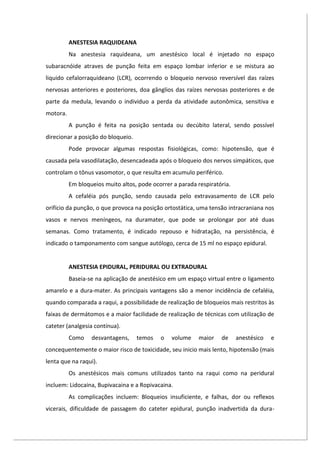 ANESTESIA RAQUIDEANA
Na anestesia raquideana, um anestésico local é injetado no espaço
subaracnóide atraves de punção feita em espaço lombar inferior e se mistura ao
liquido cefalorraquideano (LCR), ocorrendo o bloqueio nervoso reversível das raízes
nervosas anteriores e posteriores, doa gânglios das raízes nervosas posteriores e de
parte da medula, levando o individuo a perda da atividade autonômica, sensitiva e
motora.
A punção é feita na posição sentada ou decúbito lateral, sendo possível
direcionar a posição do bloqueio.
Pode provocar algumas respostas fisiológicas, como: hipotensão, que é
causada pela vasodilatação, desencadeada após o bloqueio dos nervos simpáticos, que
controlam o tônus vasomotor, o que resulta em acumulo periférico.
Em bloqueios muito altos, pode ocorrer a parada respiratória.
A cefaléia pós punção, sendo causada pelo extravasamento de LCR pelo
orifício da punção, o que provoca na posição ortostática, uma tensão intracraniana nos
vasos e nervos meníngeos, na duramater, que pode se prolongar por até duas
semanas. Como tratamento, é indicado repouso e hidratação, na persistência, é
indicado o tamponamento com sangue autólogo, cerca de 15 ml no espaço epidural.
ANESTESIA EPIDURAL, PERIDURAL OU EXTRADURAL
Baseia-se na aplicação de anestésico em um espaço virtual entre o ligamento
amarelo e a dura-mater. As principais vantagens são a menor incidência de cefaléia,
quando comparada a raqui, a possibilidade de realização de bloqueios mais restritos às
faixas de dermátomos e a maior facilidade de realização de técnicas com utilização de
cateter (analgesia contínua).
Como desvantagens, temos o volume maior de anestésico e
concequentemente o maior risco de toxicidade, seu inicio mais lento, hipotensão (mais
lenta que na raqui).
Os anestésicos mais comuns utilizados tanto na raqui como na peridural
incluem: Lidocaina, Bupivacaina e a Ropivacaina.
As complicações incluem: Bloqueios insuficiente, e falhas, dor ou reflexos
vicerais, dificuldade de passagem do cateter epidural, punção inadvertida da dura-
 