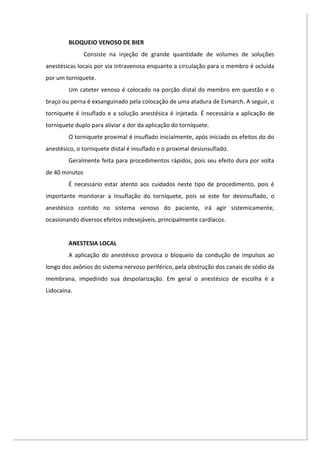BLOQUEIO VENOSO DE BIER
Consiste na injeção de grande quantidade de volumes de soluções
anestésicas locais por via intravenosa enquanto a circulação para o membro é ocluída
por um torniquete.
Um cateter venoso é colocado na porção distal do membro em questão e o
braço ou perna é exsanguinado pela colocação de uma atadura de Esmarch. A seguir, o
torniquete é insuflado e a solução anestésica é injetada. É necessária a aplicação de
torniquete duplo para aliviar a dor da aplicação do torniquete.
O torniquete proximal é insuflado inicialmente, após iniciado os efeitos do do
anestésico, o torniquete distal é insuflado e o proximal desisnsuflado.
Geralmente feita para procedimentos rápidos, pois seu efeito dura por volta
de 40 minutos
É necessário estar atento aos cuidados neste tipo de procedimento, pois é
importante monitorar a insuflação do torniquete, pois se este for desinsuflado, o
anestésico contido no sistema venoso do paciente, irá agir sistemicamente,
ocasionando diversos efeitos indesejáveis, principalmente cardíacos.
ANESTESIA LOCAL
A aplicação do anestésico provoca o bloqueio da condução de impulsos ao
longo dos axônios do sistema nervoso periférico, pela obstrução dos canais de sódio da
membrana, impedindo sua despolarização. Em geral o anestésico de escolha é a
Lidocaina.
 