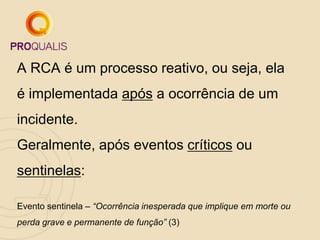 A RCA é um processo reativo, ou seja, ela
é implementada após a ocorrência de um
incidente.
Geralmente, após eventos críticos ou
sentinelas:
Evento sentinela – “Ocorrência inesperada que implique em morte ou
perda grave e permanente de função” (3)
 