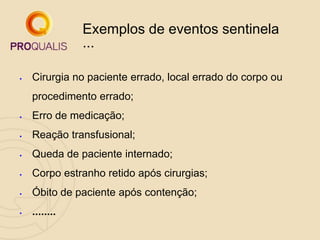 Exemplos de eventos sentinela
...
 Cirurgia no paciente errado, local errado do corpo ou
procedimento errado;
 Erro de medicação;
 Reação transfusional;
 Queda de paciente internado;
 Corpo estranho retido após cirurgias;
 Óbito de paciente após contenção;
 ........
 