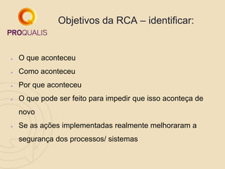  O que aconteceu
 Como aconteceu
 Por que aconteceu
 O que pode ser feito para impedir que isso aconteça de
novo
 Se as ações implementadas realmente melhoraram a
segurança dos processos/ sistemas
Objetivos da RCA – identificar:
 
