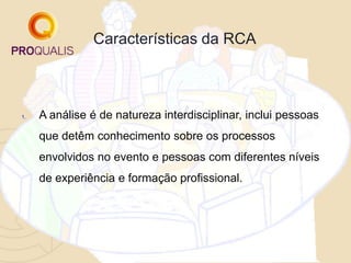 Características da RCA
1. A análise é de natureza interdisciplinar, inclui pessoas
que detêm conhecimento sobre os processos
envolvidos no evento e pessoas com diferentes níveis
de experiência e formação profissional.
 