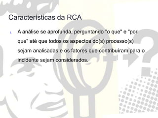 Características da RCA
3. A análise se aprofunda, perguntando "o que" e "por
que" até que todos os aspectos do(s) processo(s)
sejam analisadas e os fatores que contribuíram para o
incidente sejam considerados.
 