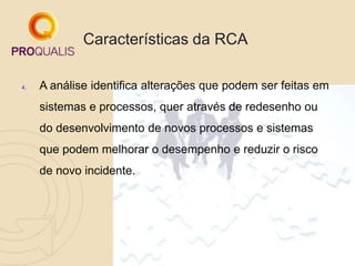 Características da RCA
4. A análise identifica alterações que podem ser feitas em
sistemas e processos, quer através de redesenho ou
do desenvolvimento de novos processos e sistemas
que podem melhorar o desempenho e reduzir o risco
de novo incidente.
 