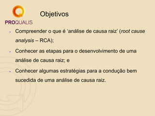  Compreender o que é „análise de causa raiz‟ (root cause
analysis – RCA);
 Conhecer as etapas para o desenvolvimento de uma
análise de causa raiz; e
 Conhecer algumas estratégias para a condução bem
sucedida de uma análise de causa raiz.
Objetivos
 