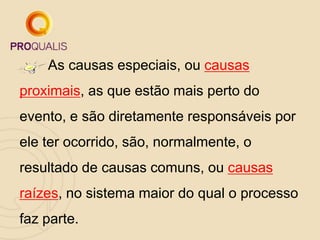 As causas especiais, ou causas
proximais, as que estão mais perto do
evento, e são diretamente responsáveis por
ele ter ocorrido, são, normalmente, o
resultado de causas comuns, ou causas
raízes, no sistema maior do qual o processo
faz parte.
 