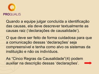 Quando a equipe julgar concluída a identificação
das causas, ela deve descrever textualmente as
causas raiz („declarações de causalidade‟).
O que deve ser feito de forma cuidadosa para que
a comunicação dessas „declarações‟ seja
compreensível e tenha como alvo os sistemas da
instituição e não os indivíduos.
As “Cinco Regras da Causalidade”(4) podem
auxiliar na descrição dessas „declarações‟.
 