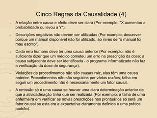 1. A relação entre causa e efeito deve ser clara (Por exemplo, "X aumentou a
probabilidade ou levou a Y").
2. Descrições negativas não devem ser utilizadas (Por exemplo, descrever
porque um manual disponível não foi utilizado, ao invés de “o manual foi
mau escrito").
3. Cada erro humano deve ter uma causa anterior (Por exemplo, não é
suficiente dizer que um médico cometeu um erro na prescrição da dose; a
causa subjacente deve ser identificada - o programa informatizado não faz
a verificação da dose de segurança).
4. Violações de procedimentos não são causas raiz, elas têm uma causa
anterior. Procedimentos não são seguidos por várias razões, falha em
seguir um procedimento não é necessariamente um fator causal.
5. A omissão só é uma causa se houver uma clara determinação anterior de
que a atividade/ação tinha que ser realizada (Por exemplo, a falha de uma
enfermeira em verificar as novas prescrições nos prontuários só será um
fator causal se esta era a expectativa claramente definida e uma prática
padrão).
Cinco Regras da Causalidade (4)
 