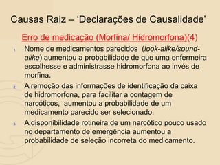 Causas Raiz – „Declarações de Causalidade‟
Erro de medicação (Morfina/ Hidromorfona)(4)
1. Nome de medicamentos parecidos (look-alike/sound-
alike) aumentou a probabilidade de que uma enfermeira
escolhesse e administrasse hidromorfona ao invés de
morfina.
2. A remoção das informações de identificação da caixa
de hidromorfona, para facilitar a contagem de
narcóticos, aumentou a probabilidade de um
medicamento parecido ser selecionado.
3. A disponibilidade rotineira de um narcótico pouco usado
no departamento de emergência aumentou a
probabilidade de seleção incorreta do medicamento.
 