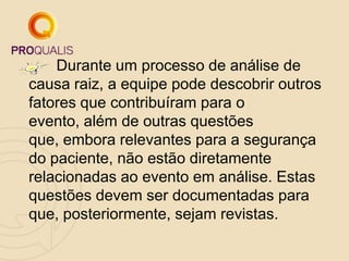 Durante um processo de análise de
causa raiz, a equipe pode descobrir outros
fatores que contribuíram para o
evento, além de outras questões
que, embora relevantes para a segurança
do paciente, não estão diretamente
relacionadas ao evento em análise. Estas
questões devem ser documentadas para
que, posteriormente, sejam revistas.
 