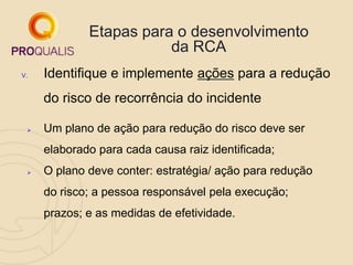 Etapas para o desenvolvimento
da RCA
V. Identifique e implemente ações para a redução
do risco de recorrência do incidente
 Um plano de ação para redução do risco deve ser
elaborado para cada causa raiz identificada;
 O plano deve conter: estratégia/ ação para redução
do risco; a pessoa responsável pela execução;
prazos; e as medidas de efetividade.
 