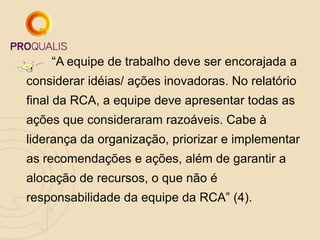 “A equipe de trabalho deve ser encorajada a
considerar idéias/ ações inovadoras. No relatório
final da RCA, a equipe deve apresentar todas as
ações que consideraram razoáveis. Cabe à
liderança da organização, priorizar e implementar
as recomendações e ações, além de garantir a
alocação de recursos, o que não é
responsabilidade da equipe da RCA” (4).
 