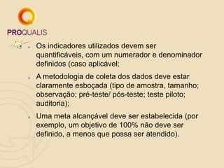  Os indicadores utilizados devem ser
quantificáveis, com um numerador e denominador
definidos (caso aplicável;
 A metodologia de coleta dos dados deve estar
claramente esboçada (tipo de amostra, tamanho;
observação; pré-teste/ pós-teste; teste piloto;
auditoria);
 Uma meta alcançável deve ser estabelecida (por
exemplo, um objetivo de 100% não deve ser
definido, a menos que possa ser atendido).
 