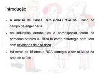  A Análise de Causa Raiz (RCA) teve seu início no
campo da engenharia
 As indústrias aeronáutica e aeroespacial foram os
primeiros setores a utilizá-la como estratégia para lidar
com atividades de alto risco
 Há cerca de 15 anos a RCA começou a ser utilizada na
área de saúde
Introdução
 