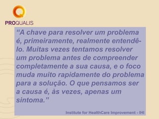 “A chave para resolver um problema
é, primeiramente, realmente entendê-
lo. Muitas vezes tentamos resolver
um problema antes de compreender
completamente a sua causa, e o foco
muda muito rapidamente do problema
para a solução. O que pensamos ser
a causa é, às vezes, apenas um
sintoma.”
Institute for HealthCare Improvement - IHI
 