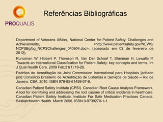 1. Department of Veterans Affairs, National Center for Patient Safety, Challenges and
Achievements, <http://www.patientsafety.gov/NEWS/
NCPSBg/bg_NCPSChallenges_040904.doc>, (acessado em 02 de fevereiro de
2012).
2. Runciman W, Hibbert P, Thomson R, Van Der Schaaf T, Sherman H, Lewalle P.
Towards an International Classification for Patient Safety: key concepts and terms. Int
J Qual Health Care. 2009 Feb;21(1):18-26.
3. Padrões de Acreditação da Joint Commission International para Hospitais [editado
por] Consórcio Brasileiro de Acreditação de Sistemas e Serviços de Saúde – Rio de
Janeiro: CBA: 2010. ISBN 978-85-61459-07-9.
4. Canadian Patient Safety Institute (CPSI). Canadian Root Cause Analysis Framework.
A tool for identifying and addressing the root causes of critical incidents in healthcare.
Canadian Patient Safety Institute. Institute For Safe Medication Practices Canada.
Saskatchewan Health. March 2006. ISBN 0-9739270-1-1.
Referências Bibliográficas
 