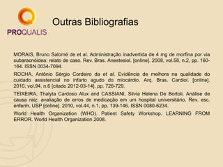 MORAIS, Bruno Salomé de et al. Administração inadvertida de 4 mg de morfina por via
subaracnóidea: relato de caso. Rev. Bras. Anestesiol. [online]. 2008, vol.58, n.2, pp. 160-
164. ISSN 0034-7094.
ROCHA, Antônio Sérgio Cordeiro da et al. Evidência de melhora na qualidade do
cuidado assistencial no infarto agudo do miocárdio. Arq. Bras. Cardiol. [online].
2010, vol.94, n.6 [citado 2012-03-14], pp. 726-729.
TEIXEIRA, Thalyta Cardoso Alux and CASSIANI, Silvia Helena De Bortoli. Análise de
causa raiz: avaliação de erros de medicação em um hospital universitário. Rev. esc.
enferm. USP [online]. 2010, vol.44, n.1, pp. 139-146. ISSN 0080-6234.
World Health Organization (WHO). Patient Safety Workshop. LEARNING FROM
ERROR. World Health Organization 2008.
Outras Bibliografias
 