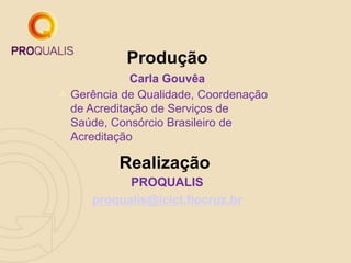 Carla Gouvêa
Produção
Realização
PROQUALIS
proqualis@icict.fiocruz.br
 Gerência de Qualidade, Coordenação
de Acreditação de Serviços de
Saúde, Consórcio Brasileiro de
Acreditação
 