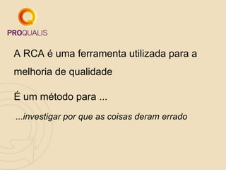 A RCA é uma ferramenta utilizada para a
melhoria de qualidade
É um método para ...
...investigar por que as coisas deram errado
 
