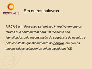A RCA é um “Processo sistemático interativo em que os
fatores que contribuíram para um incidente são
identificados pela reconstrução da sequência de eventos e
pelo constante questionamento do porquê, até que as
causas raízes subjacentes sejam elucidadas” (2)
Em outras palavras ...
 