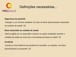 Segurança do paciente
“redução, a um mínimo aceitável, do risco de dano desnecessário associado
ao cuidado de saúde” (2)
Dano associado ao cuidado de saúde
“dano surgido por ou associado a planos ou ações realizadas durante o
cuidado de saúde ao invés de a uma doença de base ou lesão” (2)
Incidente
“evento ou circunstância que poderia ter resultado, ou resultou, em dano
desnecessário ao paciente” (2)
Definições necessárias...
 