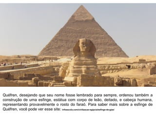 Quéfren, desejando que seu nome fosse lembrado para sempre, ordenou também a
construção de uma esfinge, estátua com corpo de leão, deitado, e cabeça humana,
representando provavelmente o rosto do faraó. Para saber mais sobre a esfinge de
Quéfren, você pode ver esse site: infoescola.com/civilizacao-egipcia/esfinge-de-gize/

 