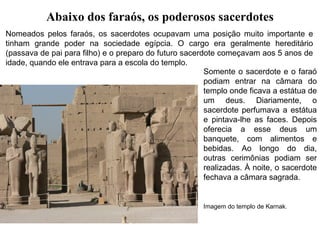 Abaixo dos faraós, os poderosos sacerdotes
Nomeados pelos faraós, os sacerdotes ocupavam uma posição muito importante e
tinham grande poder na sociedade egípcia. O cargo era geralmente hereditário
(passava de pai para filho) e o preparo do futuro sacerdote começavam aos 5 anos de
idade, quando ele entrava para a escola do templo.
Somente o sacerdote e o faraó
podiam entrar na câmara do
templo onde ficava a estátua de
um deus. Diariamente, o
sacerdote perfumava a estátua
e pintava-lhe as faces. Depois
oferecia a esse deus um
banquete, com alimentos e
bebidas. Ao longo do dia,
outras cerimônias podiam ser
realizadas. À noite, o sacerdote
fechava a câmara sagrada.

Imagem do templo de Karnak.

 