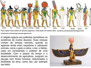 Para saber mais sobre os deuses egípcios, você pode ver esses sites:
brasilescola.com/historiag/os-deuses-egipcios.htm

A religião egípcia era politeísta (acreditava na
existência de muitos deuses). Suas crenças
vinham de tempos remotos, quando os
egípcios ainda eram caçadores e adoravam
animais, como o gato a cobra, o boi, o falcão,
cada um considerado o protetor de uma
localidade. Com o passar do tempo e o
desenvolvimento da agricultura, surgiram os
deuses com forma humana, relacionados a
fertilidade da terra, como Ísis, por exemplo
(ao lado).

seuhistory.com/deuses/panteao/egipcio.html

 