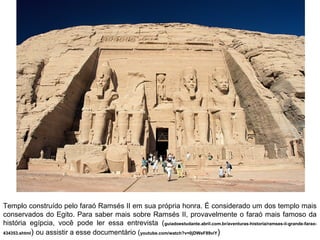 Templo construído pelo faraó Ramsés II em sua própria honra. É considerado um dos templo mais
conservados do Egito. Para saber mais sobre Ramsés II, provavelmente o faraó mais famoso da
história egípcia, você pode ler essa entrevista (guiadoestudante.abril.com.br/aventuras-historia/ramses-ii-grande-farao434353.shtml) ou assistir a esse documentário (youtube.com/watch?v=0jDWeF89viY)

 