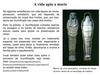 A vida após a morte
Os egípcios acreditavam em vida depois da morte:
pensavam, entretanto, que ela dependia da
conservação do corpo dos mortos, que, por isso,
devia ser mumificado nas casas dos mortos.
Para os pobres, a mumificação consistia apenas
na secagem e no banho de betume, substancia
escura usada para ajudar na preservação do
corpo.
Já o corpo dos ricos recebia um tratamento
especial: era preparado com sais, especiarias e
resinas, posto para secar e, finalmente, enrolado
em faixas de linho. Então, devolvia-se a múmia à
família para o sepultamento.
Você também pode saber mais sobre o
processo de mumificação veja esses
sites: (infoescola.com/sem-categoria/mumificacao/),
(brasilescola.com/historiag/morte-mumificacao-no-egito-antigo.htm)
ou assistir esse vídeo:
(youtube.com/watch?v=QwazciVTClI)

Múmia de uma sacerdotisa, enrolada em faixas
de linho, dentro de um sarcófago de madeira.

 