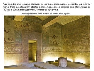 Nas paredes dos túmulos pintavam-se cenas representando momentos da vida do
morto. Para lá se levavam objetos e alimentos, pois os egípcios acreditavam que os
mortos precisariam desse conforto em sua nova vida.
Abaixo podemos ver o interior de uma tumba egípcia.

 
