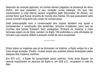 Segundo as crenças egípcias, os mortos seriam julgados na presença do deus
Osíris, em que pesariam o seu coração numa balança. Os que não
merecessem a vida eterna seriam engolidos pelo Devorador de Almas, um
animal feroz que ficava na porta do mundo dos mortos. Os que passassem pela
prova viveriam enquanto seu corpo se conservasse.
Está preocupação com a conservação dos corpos também nos ajuda a
compreender a construção das pirâmides, túmulos invioláveis, para que as
múmias dos faraós ficassem bem protegidas. Embora as maiores e mais
famosas sejam as de Gizé, existem no Egito 140 pirâmides e uma infinidade de
túmulos cuja riqueza reflete a posição social de seus ocupantes.
________

Entre todos os impérios que já se formaram na história, o Egito antigo foi o de
mais longa duração. Porém, muitas vezes seu poderia esteve ameaçado pelos
ataques dos impérios vizinhos.
Em 671 a.C., o Egito foi conquistado pelos assírios. Vinte anos depois, os
persas expulsaram os assírios do Egito e, em 525 a.C., ocuparam o vale do
Nilo.

 