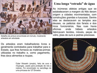 Uma longa “estrada” de água

Detalhe de pintura encontrada em túmulo, mostrando
artesãos em atividade.

Os artesãos eram trabalhadores livres e
geralmente contratados para trabalhar para o
Estado, que lhes fornecia as matérias-primas
utilizadas no trabalho e, como pagamento,
lhes dava alimentos e roupas.
Colar Wesekh (amplo), feito de ouro e
miçangas, usado para proteção de reis e
nobres. Foi encontrado no sarcófago de
uma princesa da 12ª Dinastia.

As inúmeras aldeias antigas que se
estabeleceram a margem do Nilo deram
origem a cidades movimentadas, com
construções grandes e luxuosas. Dentre
elas se destacavam os templos aos
deuses, os palácios dos faraós e dos
ricos funcionários. Nas ruas havia
oficinas
onde
hábeis
artesãos
fabricavam tecidos, móveis, peças de
vidro, jóias de ouro e pedras preciosas.

 