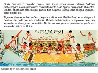 O rio Nilo era o caminho natural que ligava todas essas cidades. Velozes
embarcações a vela percorriam constantemente suas águas, carregando alimentos,
tecidos, objetos de arte, metais, papiro (tipo de papel usado pelos antigos egípcios),
peles de boi, etc.
Algumas dessas embarcações chegavam até o mar Mediterrâneo e se dirigiam à
Fenícia, de onde traziam madeiras. Outras embarcações navegavam pelo mar
Vermelho e alcançavam a Arábia. De lá traziam pedras preciosas e perfumes,
vindos da Índia e da China.

Ilustração de um barco comercial egípcio

 