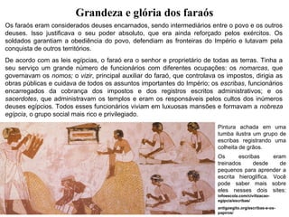 Grandeza e glória dos faraós
Os faraós eram considerados deuses encarnados, sendo intermediários entre o povo e os outros
deuses. Isso justificava o seu poder absoluto, que era ainda reforçado pelos exércitos. Os
soldados garantiam a obediência do povo, defendiam as fronteiras do Império e lutavam pela
conquista de outros territórios.
De acordo com as leis egípcias, o faraó era o senhor e proprietário de todas as terras. Tinha a
seu serviço um grande número de funcionários com diferentes ocupações: os nomarcas, que
governavam os nomos; o vizir, principal auxiliar do faraó, que controlava os impostos, dirigia as
obras públicas e cuidava de todos os assuntos importantes do Império; os escribas, funcionários
encarregados da cobrança dos impostos e dos registros escritos administrativos; e os
sacerdotes, que administravam os templos e eram os responsáveis pelos cultos dos inúmeros
deuses egípcios. Todos esses funcionários viviam em luxuosas mansões e formavam a nobreza
egípcia, o grupo social mais rico e privilegiado.
Pintura achada em uma
tumba ilustra um grupo de
escribas registrando uma
colheita de grãos.
Os
escribas
eram
treinados
desde
de
pequenos para aprender a
escrita hieroglífica. Você
pode saber mais sobre
eles nesses dois sites:
infoescola.com/civilizacaoegipcia/escribas/
antigoegito.org/escribas-e-ospapiros/

 