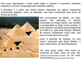 Com essa organização, o faraó podia dirigir e controlar a economia, arrecadar
impostos e convocar a população para trabalhos públicos.
A grandeza e a glória dos faraós ficaram registradas em alguns importantes
monumentos egípcios, como as pirâmides, que eram construídas para servir de
túmulo aos faraós.
Nas proximidades de Mênfis, em Gizé,
existem
três
pirâmides
(a
direita),
construídas no Antigo Império, que revelam
a prosperidade do Egito nesse período. A
maior delas foi construída aproximadamente
em 2.600 a.C., pelo faraó Quéops. Milhares
de homens trabalharam nessa obra, que
levou 23 anos para ficar pronta.
Junto à pirâmide de Quéops, há uma
menor, construída pelo faraó Quéfren, e
outra, ainda menor, do faraó Miquerinos.
Se você quiser saber mais sobre as
pirâmides do Egito, pode ver esse site
(infoescola.com/historia/piramides-do-egito/) ou ver esse
documentário (youtube.com/watch?v=d8jrT7ciPtU)

 