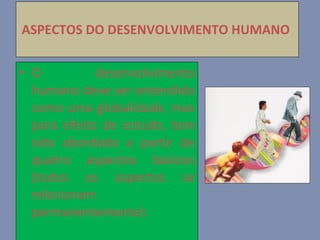 ASPECTOS DO DESENVOLVIMENTO HUMANO   O desenvolvimento humano deve ser entendido como uma globalidade, mas para efeito de estudo, tem sido abordado a partir de quatro aspectos básicos   (todos os aspectos se relacionam permanentemente): 