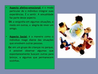 Aspecto afetivo-emocional:  é o modo particular de o indivíduo integrar suas experiências. É o sentir. A sexualidade faz parte desse aspecto.  EX:  a vergonha em algumas situações, o medo em outras, a  alegria de rever um amigo. Aspecto Social:  é a maneira como o indivíduo reage diante das situações que envolvem outras pessoas.  Ex:  em um grupo de crianças no parque, é possível observar algumas que espontaneamente buscam outras para brincar, e algumas que permanecem sozinhas. 