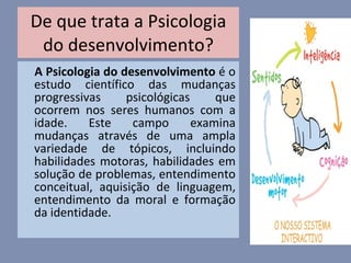 De que trata a Psicologia do desenvolvimento? A Psicologia do desenvolvimento  é o estudo científico das mudanças progressivas psicológicas que ocorrem nos seres humanos com a idade. Este campo examina mudanças através de uma ampla variedade de tópicos, incluindo habilidades motoras, habilidades em solução de problemas, entendimento conceitual, aquisição de linguagem, entendimento da moral e formação da identidade. 